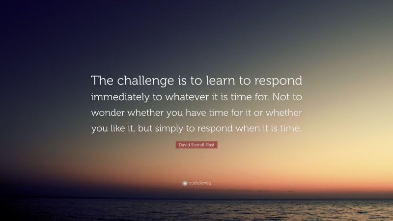 David Steindl-Rast Quote: “The challenge is to learn to respond immediately to whatever it is time for. Not to wonder whether you have time for it or whether you like it, but simply to respond when it is time.”