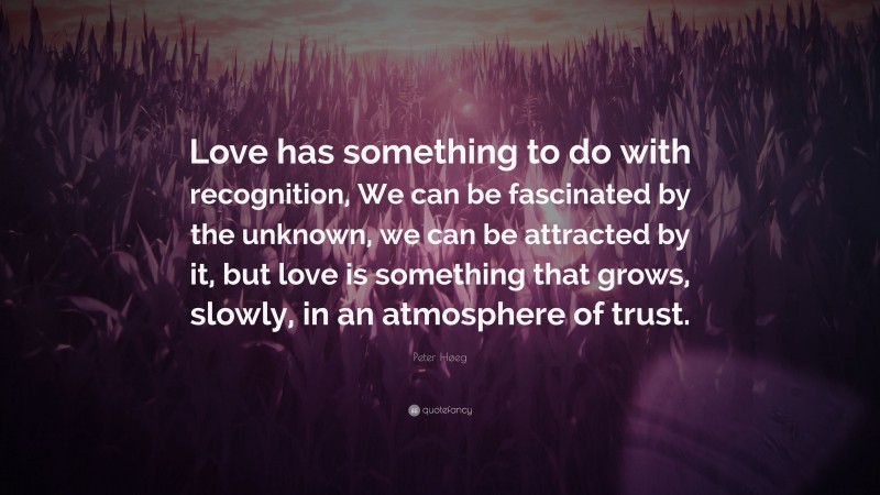 Peter Høeg Quote: “Love has something to do with recognition, We can be fascinated by the unknown, we can be attracted by it, but love is something that grows, slowly, in an atmosphere of trust.”