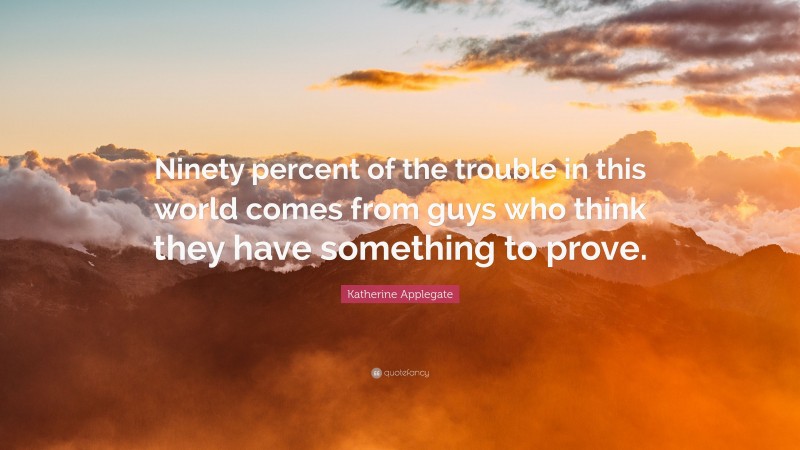 Katherine Applegate Quote: “Ninety percent of the trouble in this world comes from guys who think they have something to prove.”
