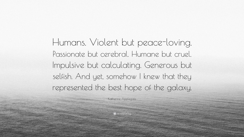 Katherine Applegate Quote: “Humans. Violent but peace-loving. Passionate but cerebral. Humane but cruel. Impulsive but calculating. Generous but selfish. And yet, somehow I knew that they represented the best hope of the galaxy.”
