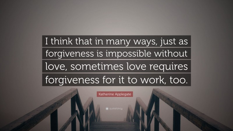 Katherine Applegate Quote: “I think that in many ways, just as forgiveness is impossible without love, sometimes love requires forgiveness for it to work, too.”