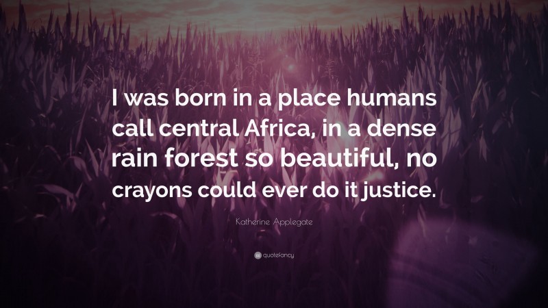 Katherine Applegate Quote: “I was born in a place humans call central Africa, in a dense rain forest so beautiful, no crayons could ever do it justice.”