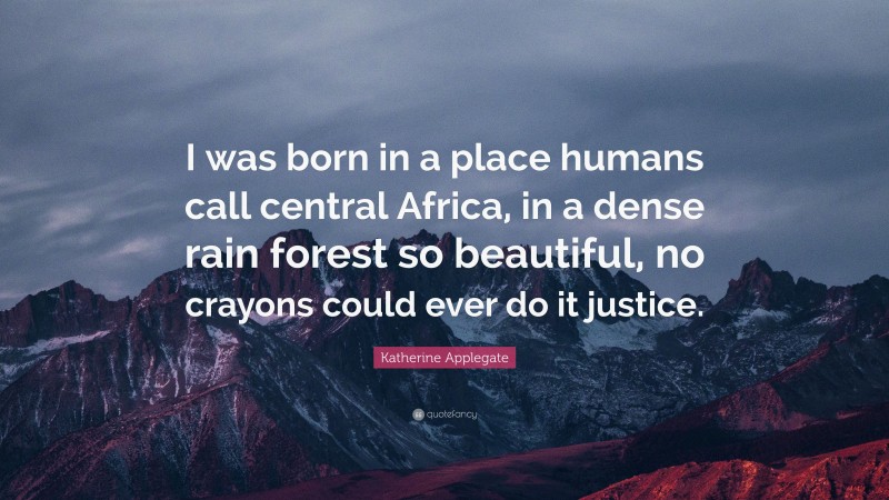 Katherine Applegate Quote: “I was born in a place humans call central Africa, in a dense rain forest so beautiful, no crayons could ever do it justice.”