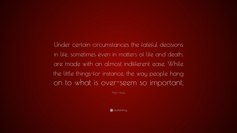 Peter Høeg Quote: “Under certain circumstances the fateful decisions in life, sometimes even in matters of life and death, are made with an almost indifferent ease. While the little things-for instance, the way people hang on to what is over-seem so important.”