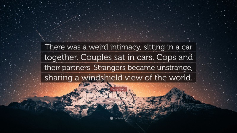 Jerry Stahl Quote: “There was a weird intimacy, sitting in a car together. Couples sat in cars. Cops and their partners. Strangers became unstrange, sharing a windshield view of the world.”