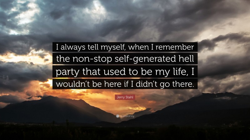 Jerry Stahl Quote: “I always tell myself, when I remember the non-stop self-generated hell party that used to be my life, I wouldn’t be here if I didn’t go there.”