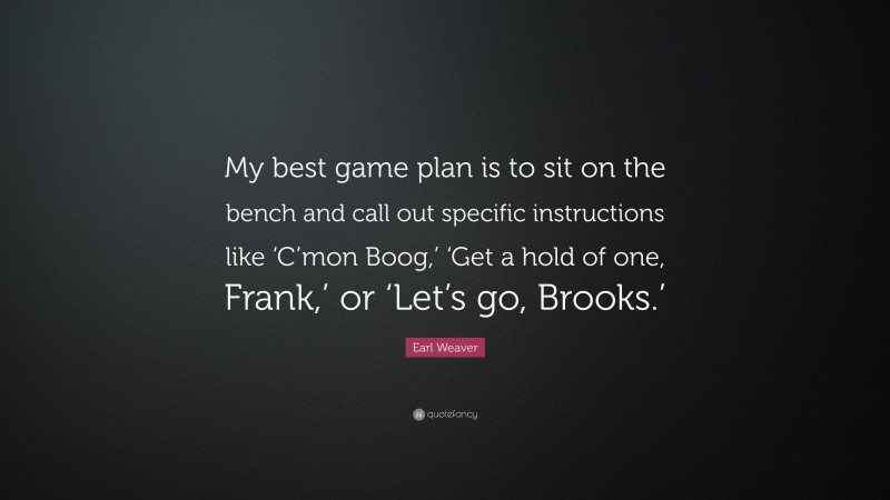 Earl Weaver Quote: “My best game plan is to sit on the bench and call out specific instructions like ‘C’mon Boog,’ ‘Get a hold of one, Frank,’ or ‘Let’s go, Brooks.’”