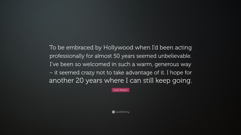 Jacki Weaver Quote: “To be embraced by Hollywood when I’d been acting professionally for almost 50 years seemed unbelievable. I’ve been so welcomed in such a warm, generous way – it seemed crazy not to take advantage of it. I hope for another 20 years where I can still keep going.”