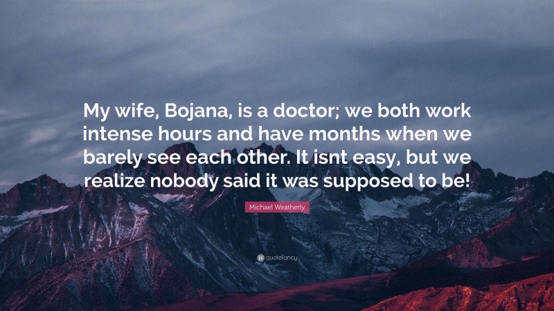 Michael Weatherly Quote: “My wife, Bojana, is a doctor; we both work intense hours and have months when we barely see each other. It isnt easy, but we realize nobody said it was supposed to be!”