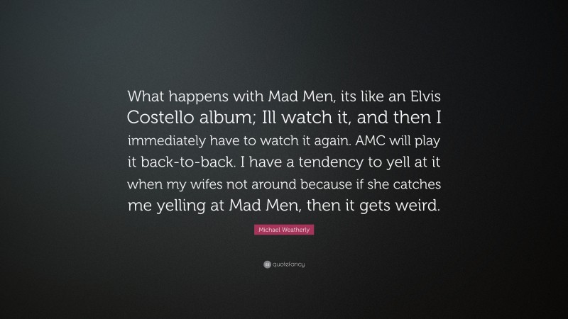 Michael Weatherly Quote: “What happens with Mad Men, its like an Elvis Costello album; Ill watch it, and then I immediately have to watch it again. AMC will play it back-to-back. I have a tendency to yell at it when my wifes not around because if she catches me yelling at Mad Men, then it gets weird.”