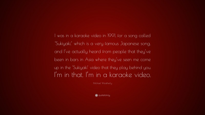 Michael Weatherly Quote: “I was in a karaoke video in 1991, for a song called ‘Sukiyaki,’ which is a very famous Japanese song, and I’ve actually heard from people that they’ve been in bars in Asia where they’ve seen me come up in the ‘Sukiyaki’ video that they play behind you. I’m in that. I’m in a karaoke video.”