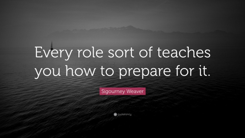 Sigourney Weaver Quote: “Every role sort of teaches you how to prepare for it.”