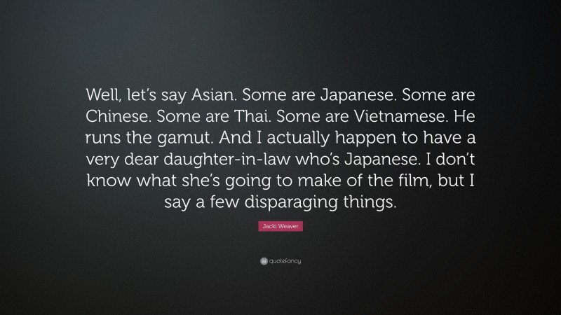 Jacki Weaver Quote: “Well, let’s say Asian. Some are Japanese. Some are Chinese. Some are Thai. Some are Vietnamese. He runs the gamut. And I actually happen to have a very dear daughter-in-law who’s Japanese. I don’t know what she’s going to make of the film, but I say a few disparaging things.”