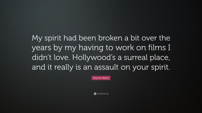 Naomi Watts Quote: “My spirit had been broken a bit over the years by my having to work on films I didn’t love. Hollywood’s a surreal place, and it really is an assault on your spirit.”