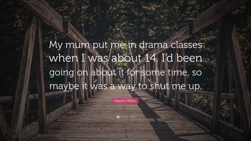 Naomi Watts Quote: “My mum put me in drama classes when I was about 14. I’d been going on about it for some time, so maybe it was a way to shut me up.”