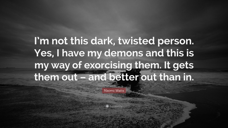 Naomi Watts Quote: “I’m not this dark, twisted person. Yes, I have my demons and this is my way of exorcising them. It gets them out – and better out than in.”