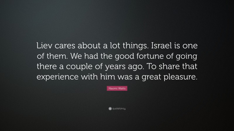 Naomi Watts Quote: “Liev cares about a lot things. Israel is one of them. We had the good fortune of going there a couple of years ago. To share that experience with him was a great pleasure.”