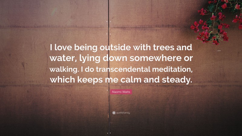 Naomi Watts Quote: “I love being outside with trees and water, lying down somewhere or walking. I do transcendental meditation, which keeps me calm and steady.”