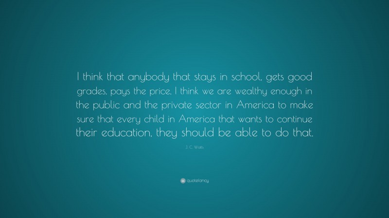 J. C. Watts Quote: “I think that anybody that stays in school, gets good grades, pays the price, I think we are wealthy enough in the public and the private sector in America to make sure that every child in America that wants to continue their education, they should be able to do that.”