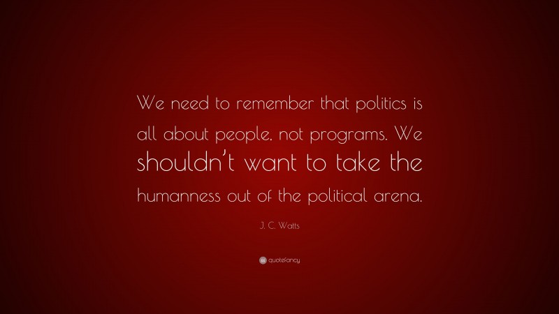J. C. Watts Quote: “We need to remember that politics is all about people, not programs. We shouldn’t want to take the humanness out of the political arena.”