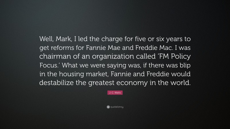 J. C. Watts Quote: “Well, Mark, I led the charge for five or six years to get reforms for Fannie Mae and Freddie Mac. I was chairman of an organization called ‘FM Policy Focus.’ What we were saying was, if there was blip in the housing market, Fannie and Freddie would destabilize the greatest economy in the world.”