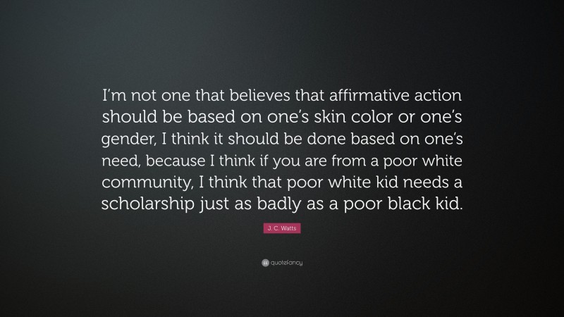 J. C. Watts Quote: “I’m not one that believes that affirmative action should be based on one’s skin color or one’s gender, I think it should be done based on one’s need, because I think if you are from a poor white community, I think that poor white kid needs a scholarship just as badly as a poor black kid.”
