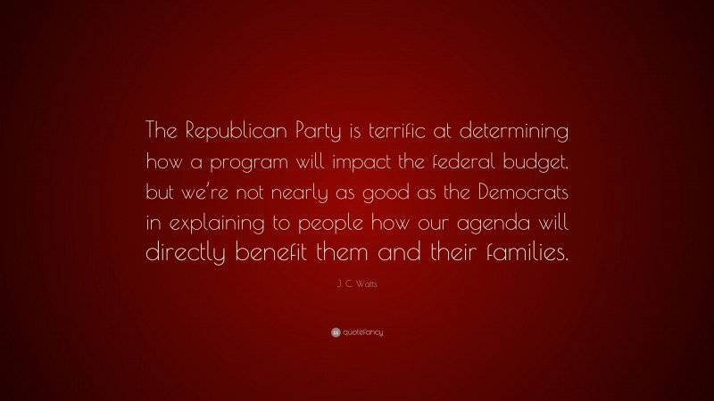 J. C. Watts Quote: “The Republican Party is terrific at determining how a program will impact the federal budget, but we’re not nearly as good as the Democrats in explaining to people how our agenda will directly benefit them and their families.”