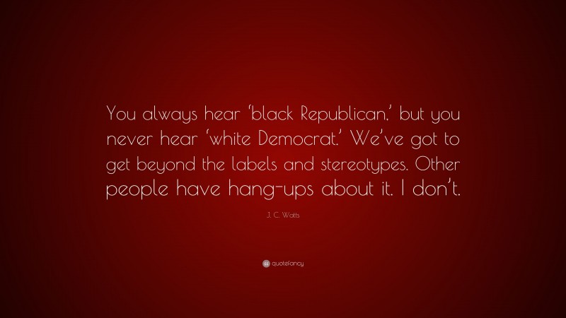 J. C. Watts Quote: “You always hear ‘black Republican,’ but you never hear ‘white Democrat.’ We’ve got to get beyond the labels and stereotypes. Other people have hang-ups about it. I don’t.”