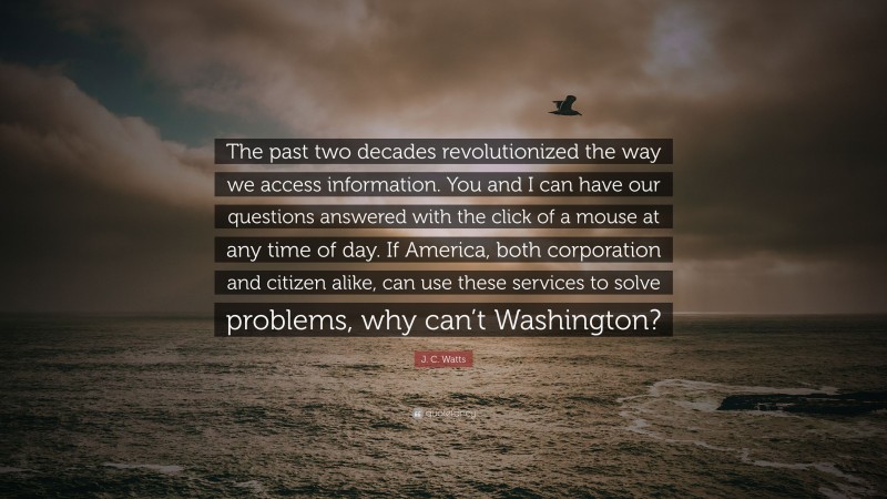 J. C. Watts Quote: “The past two decades revolutionized the way we access information. You and I can have our questions answered with the click of a mouse at any time of day. If America, both corporation and citizen alike, can use these services to solve problems, why can’t Washington?”