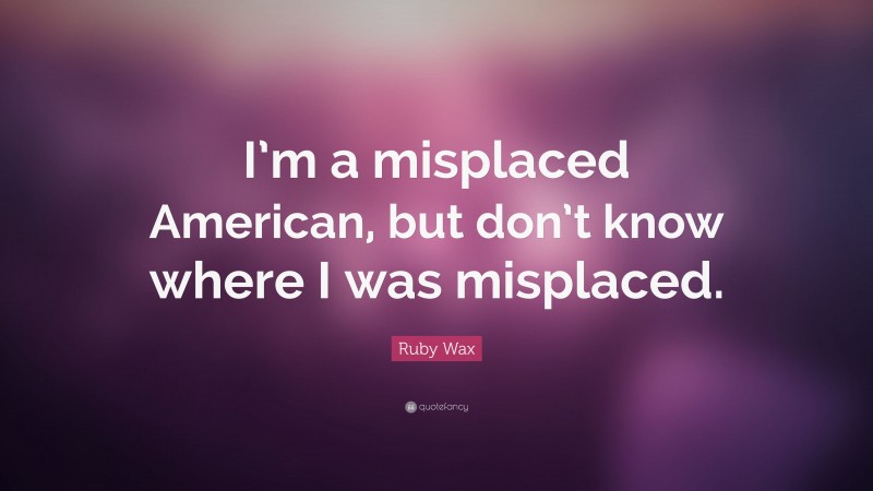 Ruby Wax Quote: “I’m a misplaced American, but don’t know where I was misplaced.”