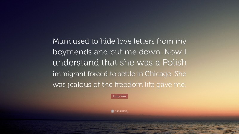 Ruby Wax Quote: “Mum used to hide love letters from my boyfriends and put me down. Now I understand that she was a Polish immigrant forced to settle in Chicago. She was jealous of the freedom life gave me.”