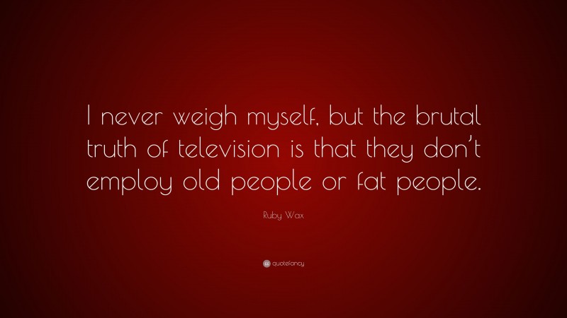 Ruby Wax Quote: “I never weigh myself, but the brutal truth of television is that they don’t employ old people or fat people.”