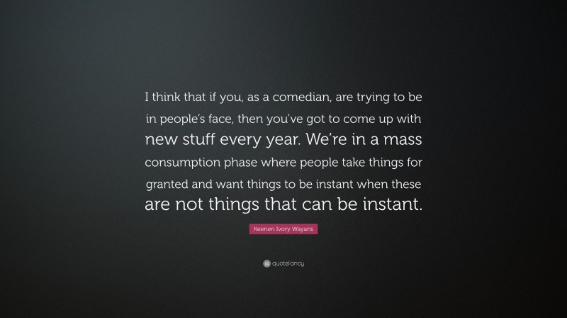 Keenen Ivory Wayans Quote: “I think that if you, as a comedian, are trying to be in people’s face, then you’ve got to come up with new stuff every year. We’re in a mass consumption phase where people take things for granted and want things to be instant when these are not things that can be instant.”