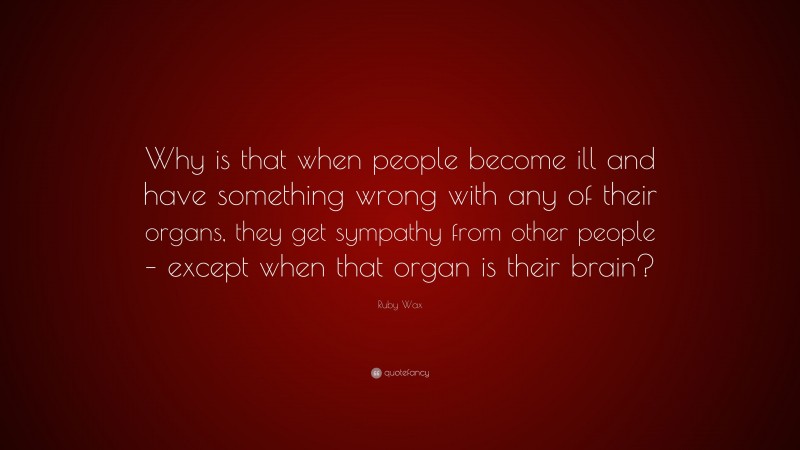 Ruby Wax Quote: “Why is that when people become ill and have something wrong with any of their organs, they get sympathy from other people – except when that organ is their brain?”