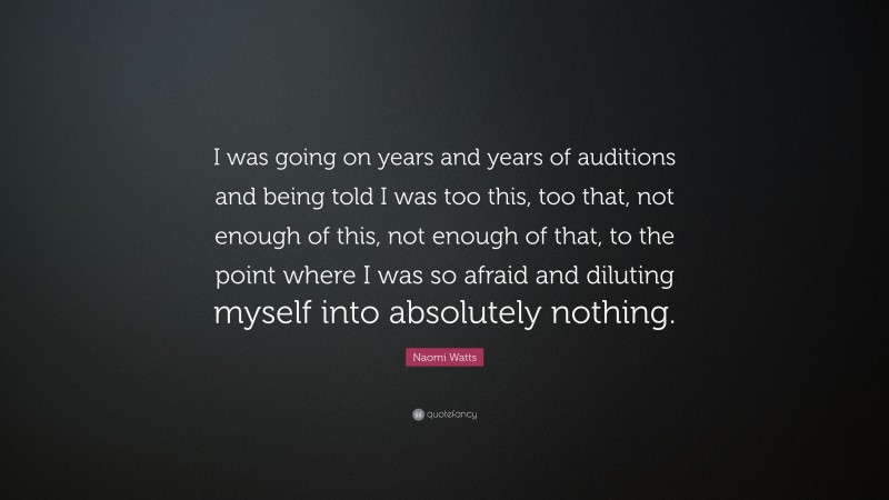 Naomi Watts Quote: “I was going on years and years of auditions and being told I was too this, too that, not enough of this, not enough of that, to the point where I was so afraid and diluting myself into absolutely nothing.”