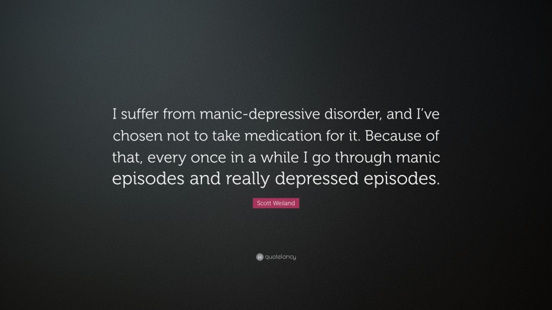 Scott Weiland Quote: “I suffer from manic-depressive disorder, and I’ve chosen not to take medication for it. Because of that, every once in a while I go through manic episodes and really depressed episodes.”