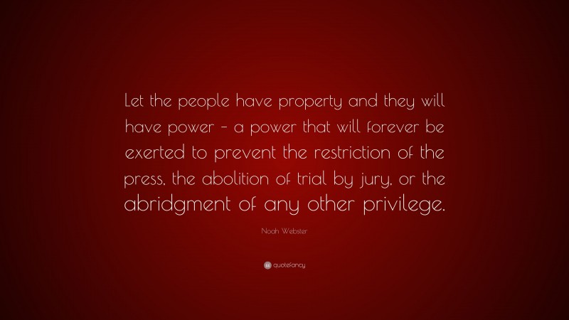 Noah Webster Quote: “Let the people have property and they will have power – a power that will forever be exerted to prevent the restriction of the press, the abolition of trial by jury, or the abridgment of any other privilege.”
