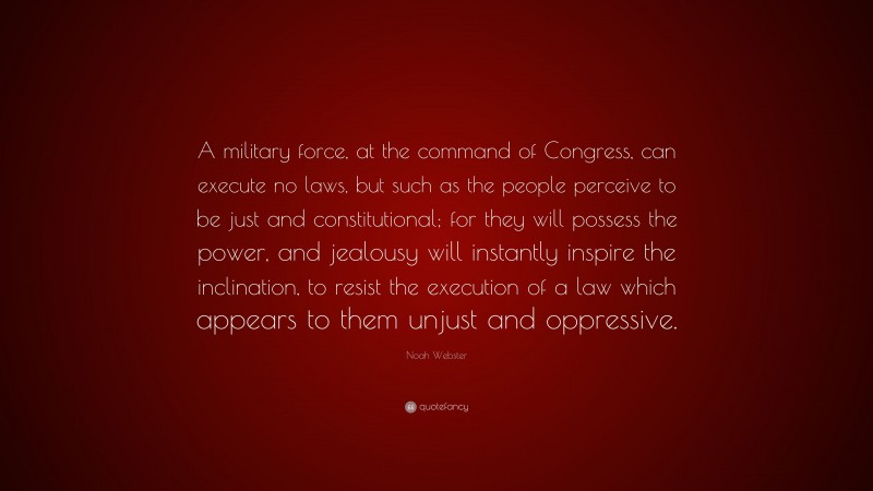 Noah Webster Quote: “A military force, at the command of Congress, can execute no laws, but such as the people perceive to be just and constitutional; for they will possess the power, and jealousy will instantly inspire the inclination, to resist the execution of a law which appears to them unjust and oppressive.”