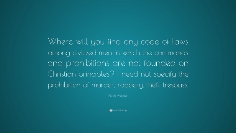 Noah Webster Quote: “Where will you find any code of laws among civilized men in which the commands and prohibitions are not founded on Christian principles? I need not specify the prohibition of murder, robbery, theft, trespass.”
