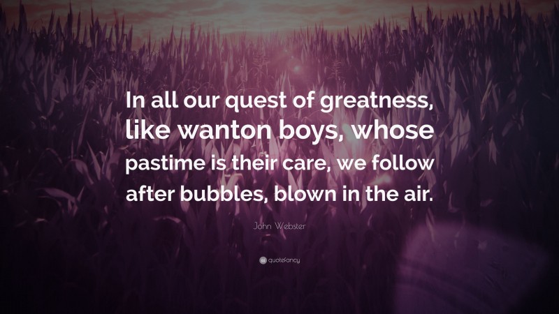 John Webster Quote: “In all our quest of greatness, like wanton boys, whose pastime is their care, we follow after bubbles, blown in the air.”