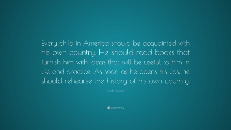 Noah Webster Quote: “Every child in America should be acquainted with his own country. He should read books that furnish him with ideas that will be useful to him in life and practice. As soon as he opens his lips, he should rehearse the history of his own country.”