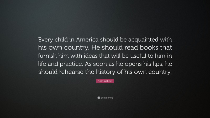Noah Webster Quote: “Every child in America should be acquainted with his own country. He should read books that furnish him with ideas that will be useful to him in life and practice. As soon as he opens his lips, he should rehearse the history of his own country.”