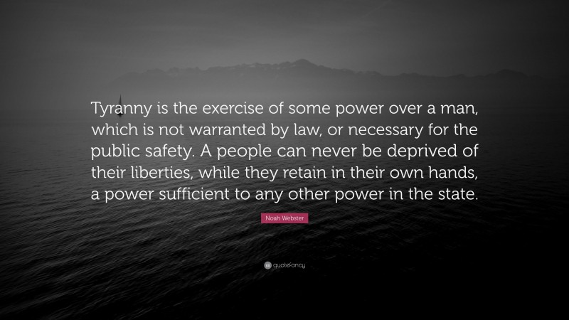 Noah Webster Quote: “Tyranny is the exercise of some power over a man, which is not warranted by law, or necessary for the public safety. A people can never be deprived of their liberties, while they retain in their own hands, a power sufficient to any other power in the state.”