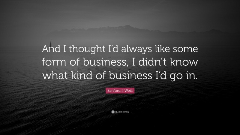 Sanford I. Weill Quote: “And I thought I’d always like some form of business, I didn’t know what kind of business I’d go in.”