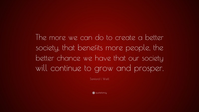 Sanford I. Weill Quote: “The more we can do to create a better society, that benefits more people, the better chance we have that our society will continue to grow and prosper.”