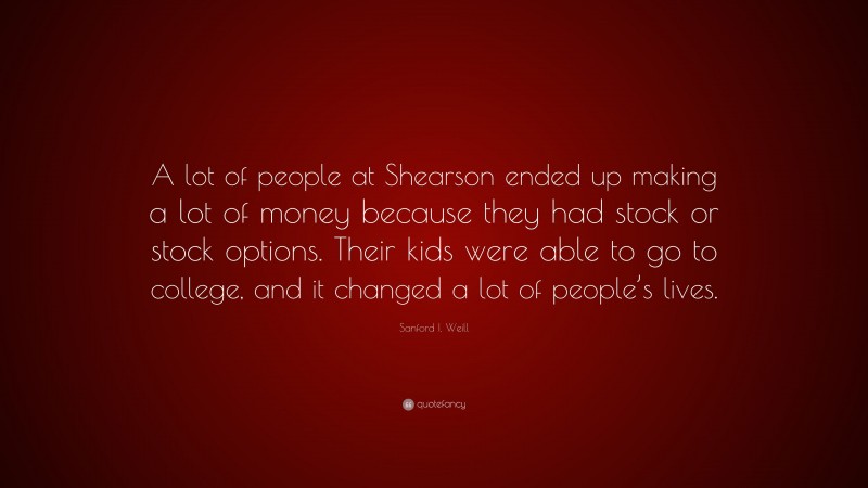 Sanford I. Weill Quote: “A lot of people at Shearson ended up making a lot of money because they had stock or stock options. Their kids were able to go to college, and it changed a lot of people’s lives.”