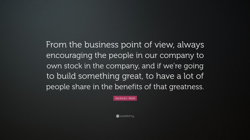 Sanford I. Weill Quote: “From the business point of view, always encouraging the people in our company to own stock in the company, and if we’re going to build something great, to have a lot of people share in the benefits of that greatness.”