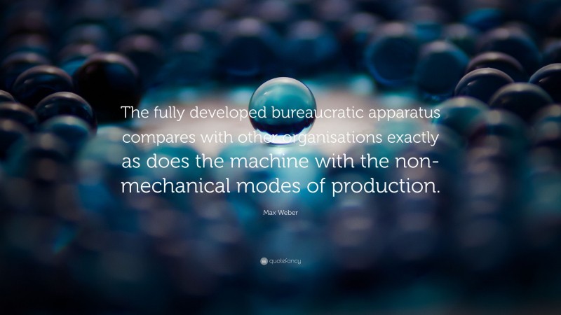 Max Weber Quote: “The fully developed bureaucratic apparatus compares with other organisations exactly as does the machine with the non-mechanical modes of production.”