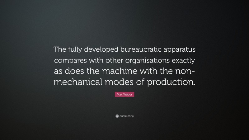 Max Weber Quote: “The fully developed bureaucratic apparatus compares with other organisations exactly as does the machine with the non-mechanical modes of production.”