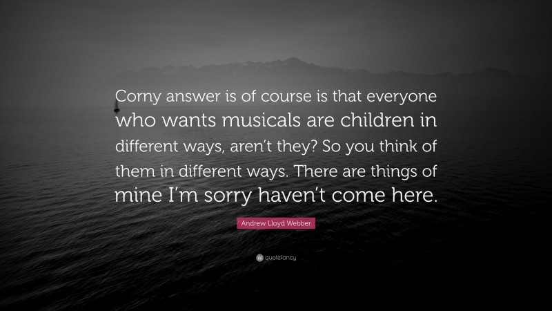Andrew Lloyd Webber Quote: “Corny answer is of course is that everyone who wants musicals are children in different ways, aren’t they? So you think of them in different ways. There are things of mine I’m sorry haven’t come here.”